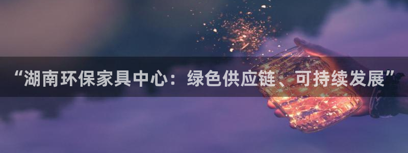 杏耀登陆：“湖南环保家具中心：绿色供应链、可持续发展”